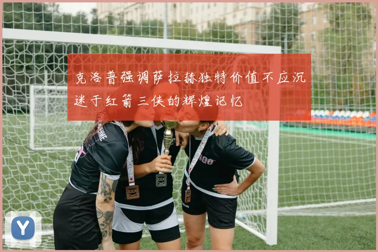 克洛普强调萨拉赫独特价值不应沉迷于红箭三侠的辉煌记忆