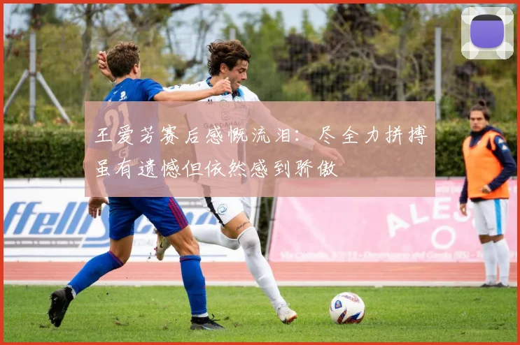 王爱芳赛后感慨流泪：尽全力拼搏虽有遗憾但依然感到骄傲