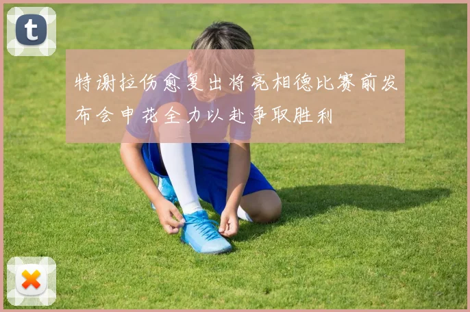 特谢拉伤愈复出将亮相德比赛前发布会申花全力以赴争取胜利