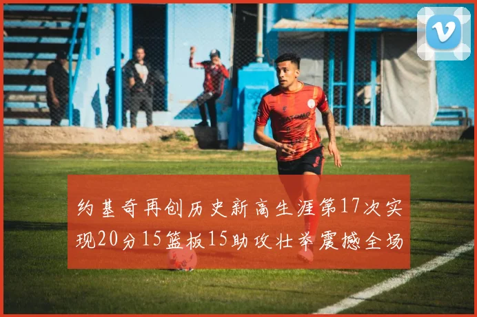 约基奇再创历史新高生涯第17次实现20分15篮板15助攻壮举震撼全场
