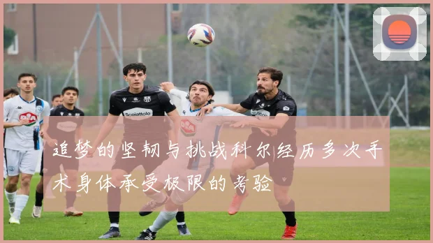 追梦的坚韧与挑战科尔经历多次手术身体承受极限的考验