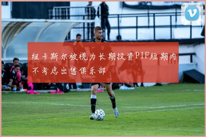 纽卡斯尔被视为长期投资PIF短期内不考虑出售俱乐部