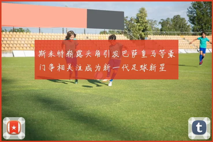 斯米特崭露头角引发巴萨皇马等豪门争相关注成为新一代足球新星