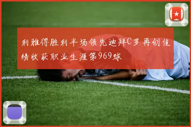 利雅得胜利半场领先迪拜C罗再创佳绩收获职业生涯第969球