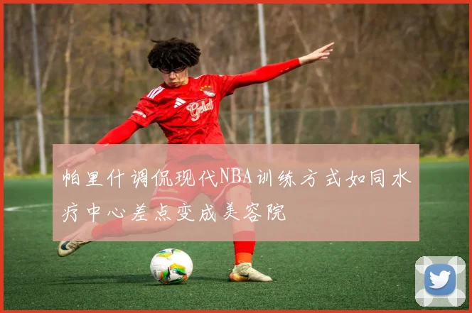 帕里什调侃现代NBA训练方式如同水疗中心差点变成美容院