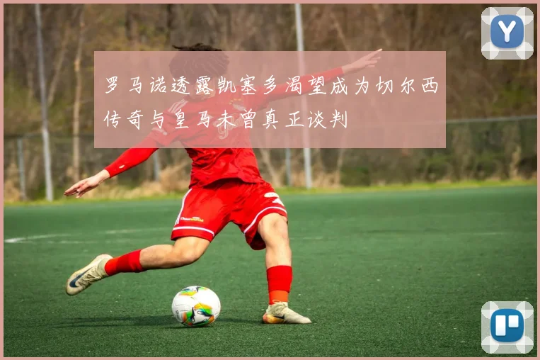 罗马诺透露凯塞多渴望成为切尔西传奇与皇马未曾真正谈判