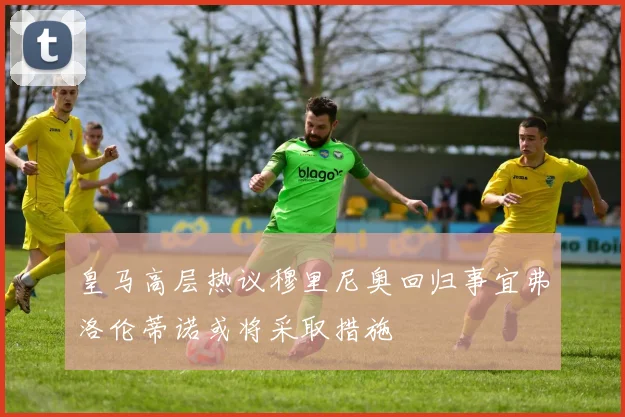皇马高层热议穆里尼奥回归事宜弗洛伦蒂诺或将采取措施