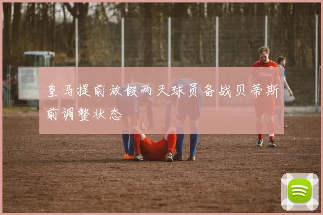 皇马提前放假两天球员备战贝蒂斯前调整状态