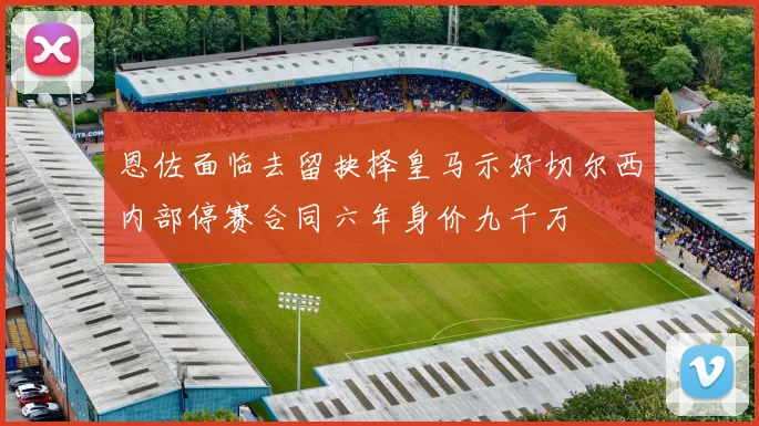 恩佐面临去留抉择皇马示好切尔西内部停赛合同六年身价九千万