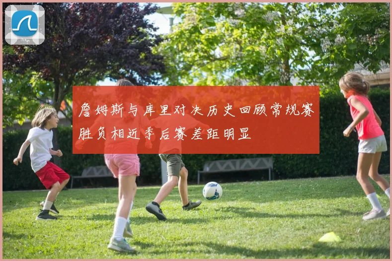 詹姆斯与库里对决历史回顾常规赛胜负相近季后赛差距明显