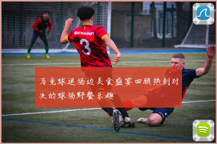马竞球迷场边美食盛宴回顾热刺对决的球场野餐乐趣