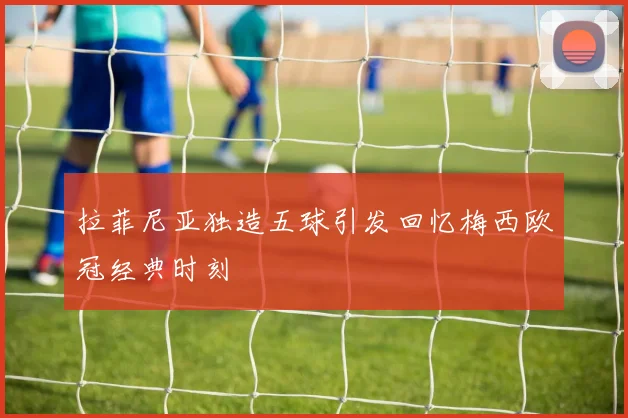 拉菲尼亚独造五球引发回忆梅西欧冠经典时刻