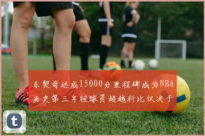 东契奇达成15000分里程碑成为NBA历史第三年轻球员超越科比仅次于詹姆斯和杜兰特