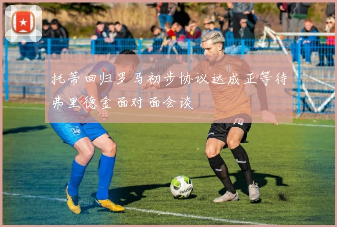 托蒂回归罗马初步协议达成正等待弗里德金面对面会谈