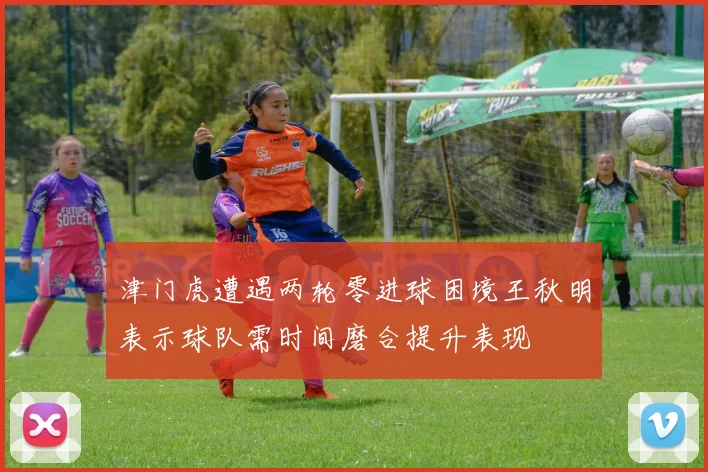 津门虎遭遇两轮零进球困境王秋明表示球队需时间磨合提升表现