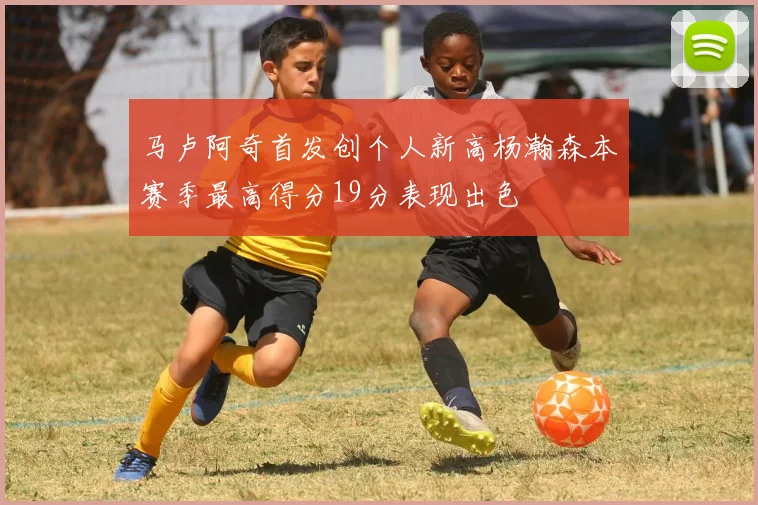 马卢阿奇首发创个人新高杨瀚森本赛季最高得分19分表现出色