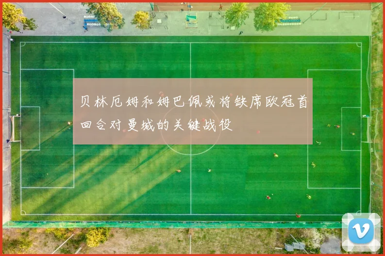 贝林厄姆和姆巴佩或将缺席欧冠首回合对曼城的关键战役