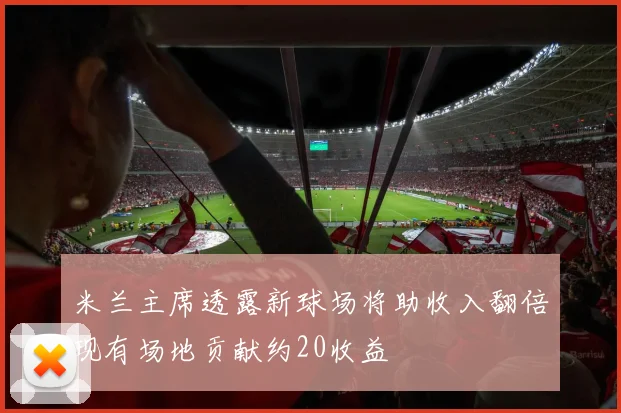 米兰主席透露新球场将助收入翻倍现有场地贡献约20收益