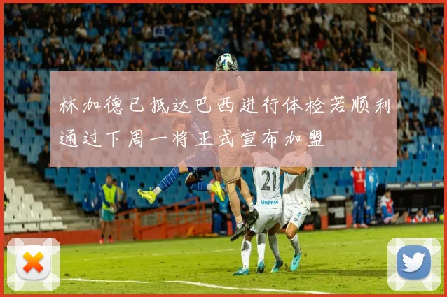 林加德已抵达巴西进行体检若顺利通过下周一将正式宣布加盟